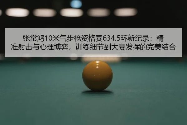 张常鸿10米气步枪资格赛634.5环新纪录：精准射击与心理博弈，训练细节到大赛发挥的完美结合